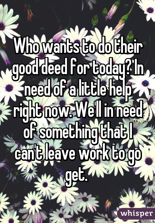 Who wants to do their good deed for today? In need of a little help right now. We'll in need of something that I can't leave work to go get. 