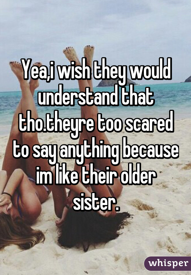 Yea,i wish they would understand that tho.theyre too scared to say anything because im like their older sister.