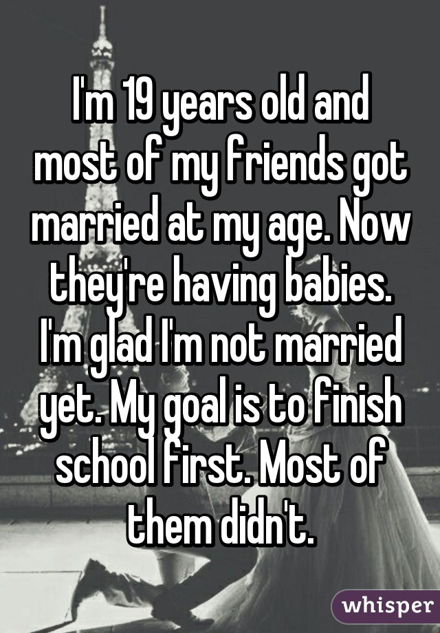 I'm 19 years old and most of my friends got married at my age. Now they're having babies. I'm glad I'm not married yet. My goal is to finish school first. Most of them didn't.