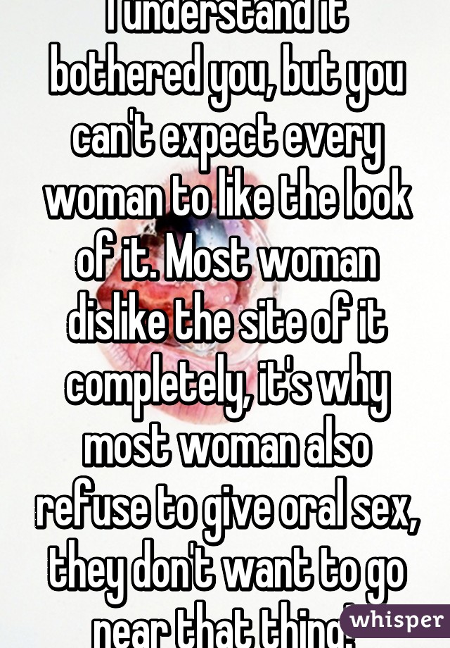 I understand it bothered you, but you can't expect every woman to like the look of it. Most woman dislike the site of it completely, it's why most woman also refuse to give oral sex, they don't want to go near that thing! 