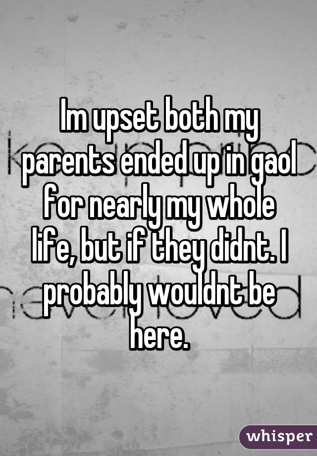 Im upset both my parents ended up in gaol for nearly my whole life, but if they didnt. I probably wouldnt be here.