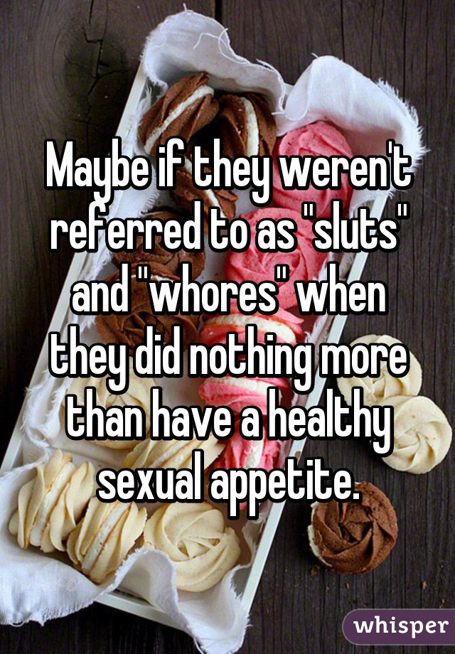 Maybe if they weren't referred to as "sluts" and "whores" when they did nothing more than have a healthy sexual appetite.