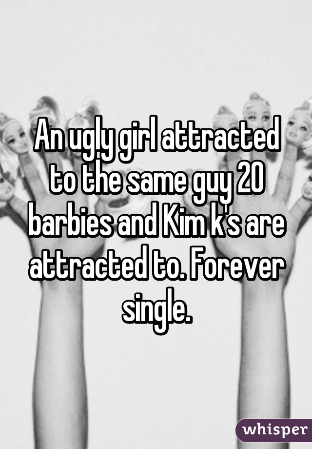 An ugly girl attracted to the same guy 20 barbies and Kim k's are attracted to. Forever single.