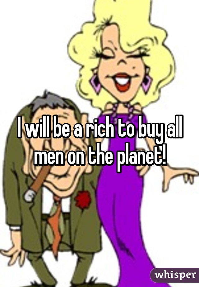 I will be a rich to buy all men on the planet!