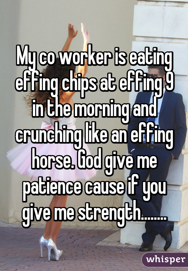 My co worker is eating effing chips at effing 9 in the morning and crunching like an effing horse. God give me patience cause if you give me strength........