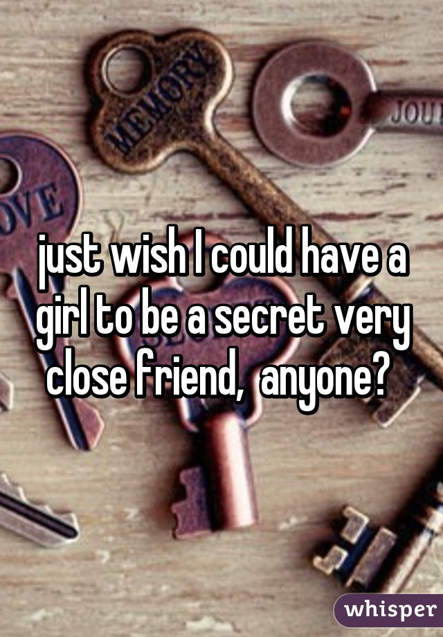 just wish I could have a girl to be a secret very close friend,  anyone? 