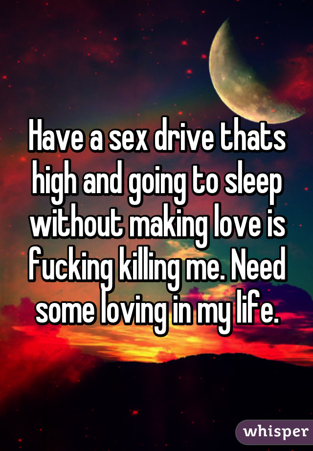 Have a sex drive thats high and going to sleep without making love is fucking killing me. Need some loving in my life.