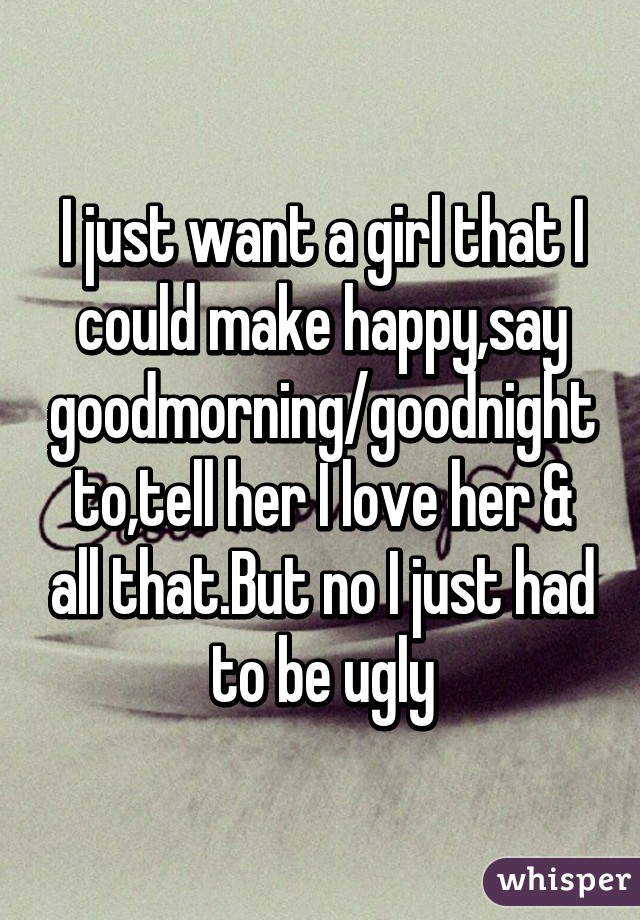 I just want a girl that I could make happy,say goodmorning/goodnight to,tell her I love her & all that.But no I just had to be ugly