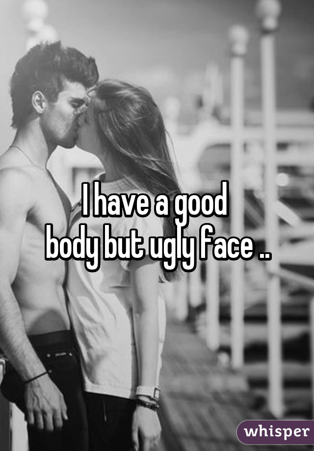 I have a good 
body but ugly face ..