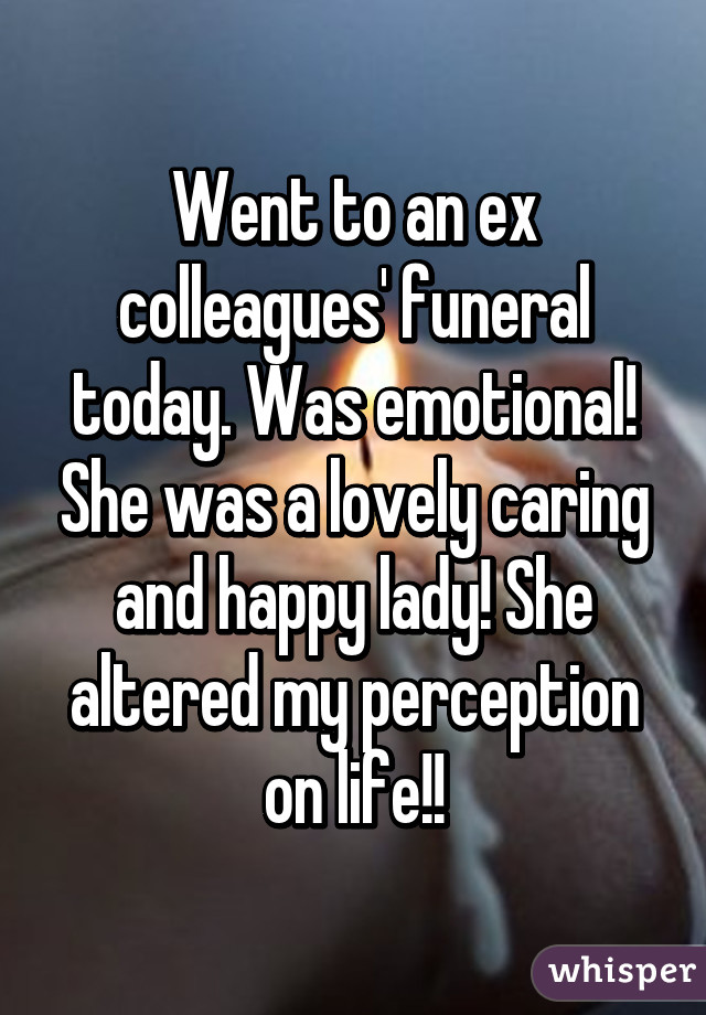 Went to an ex colleagues' funeral today. Was emotional! She was a lovely caring and happy lady! She altered my perception on life!!