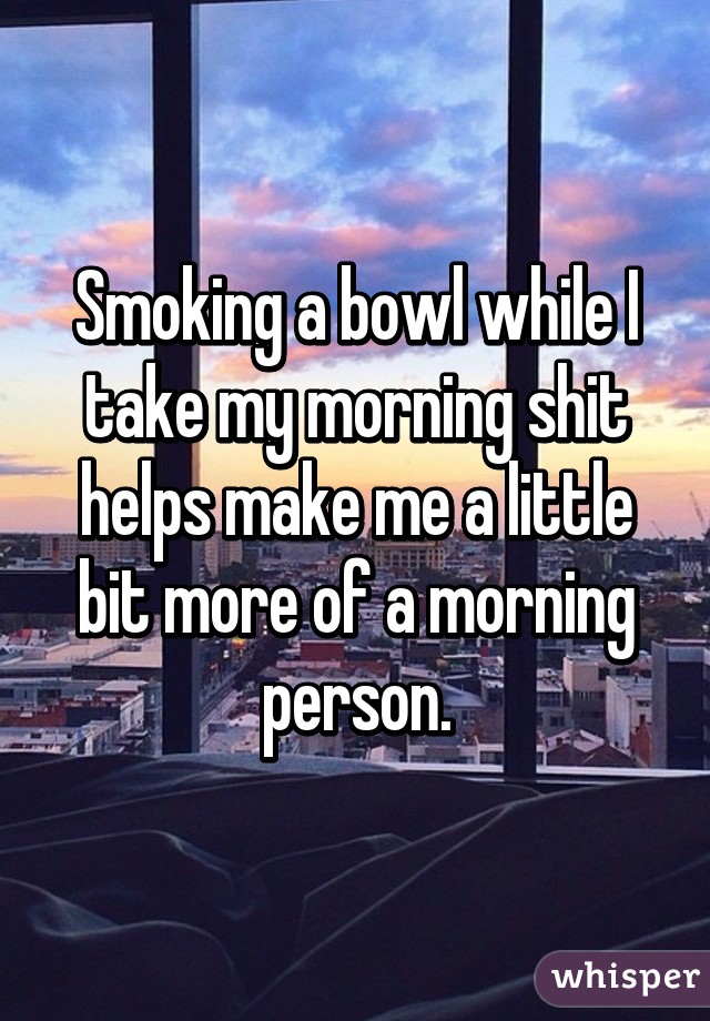 Smoking a bowl while I take my morning shit helps make me a little bit more of a morning person.