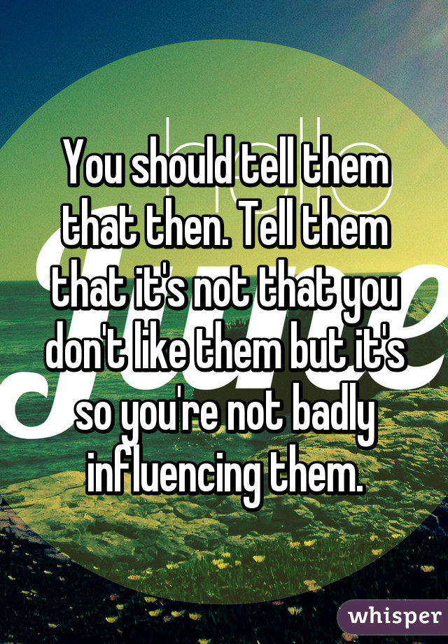 You should tell them that then. Tell them that it's not that you don't like them but it's so you're not badly influencing them.