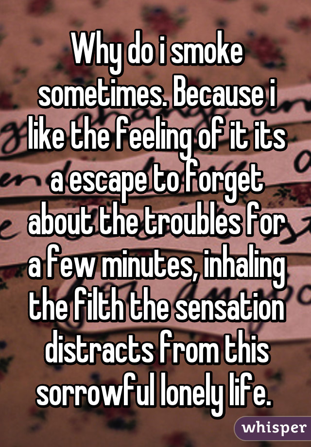 Why do i smoke sometimes. Because i like the feeling of it its a escape to forget about the troubles for a few minutes, inhaling the filth the sensation distracts from this sorrowful lonely life. 