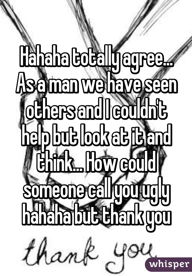 Hahaha totally agree... As a man we have seen others and I couldn't help but look at it and think... How could someone call you ugly hahaha but thank you