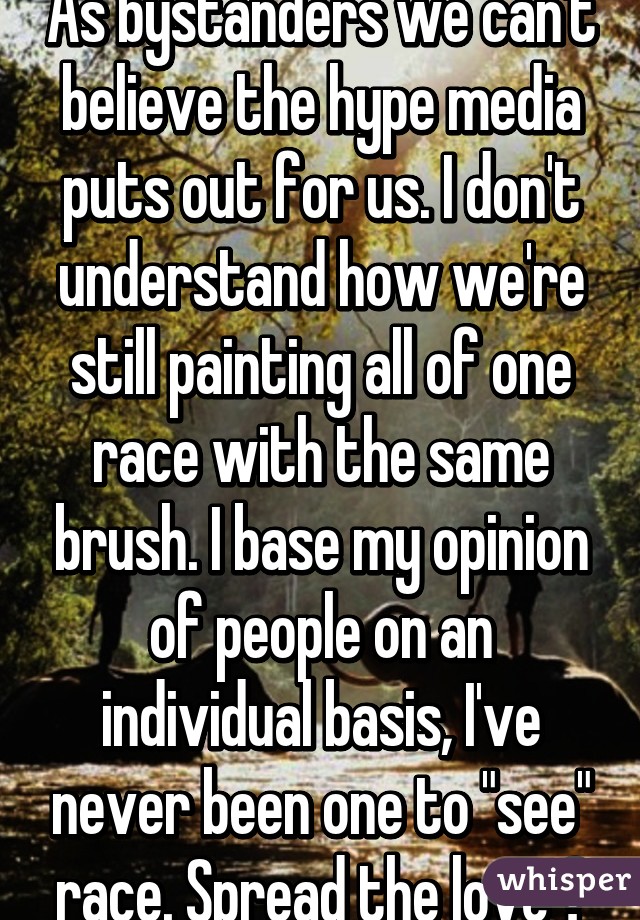 As bystanders we can't believe the hype media puts out for us. I don't understand how we're still painting all of one race with the same brush. I base my opinion of people on an individual basis, I've never been one to "see" race. Spread the love 😃