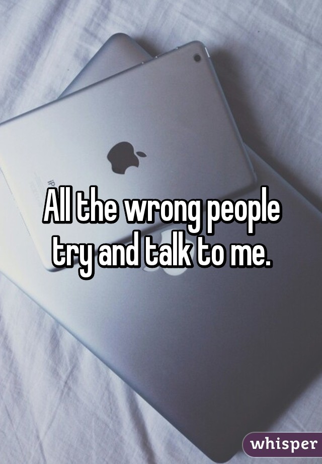 All the wrong people try and talk to me.