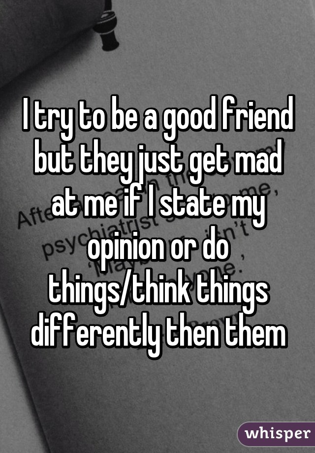 I try to be a good friend but they just get mad at me if I state my opinion or do things/think things differently then them