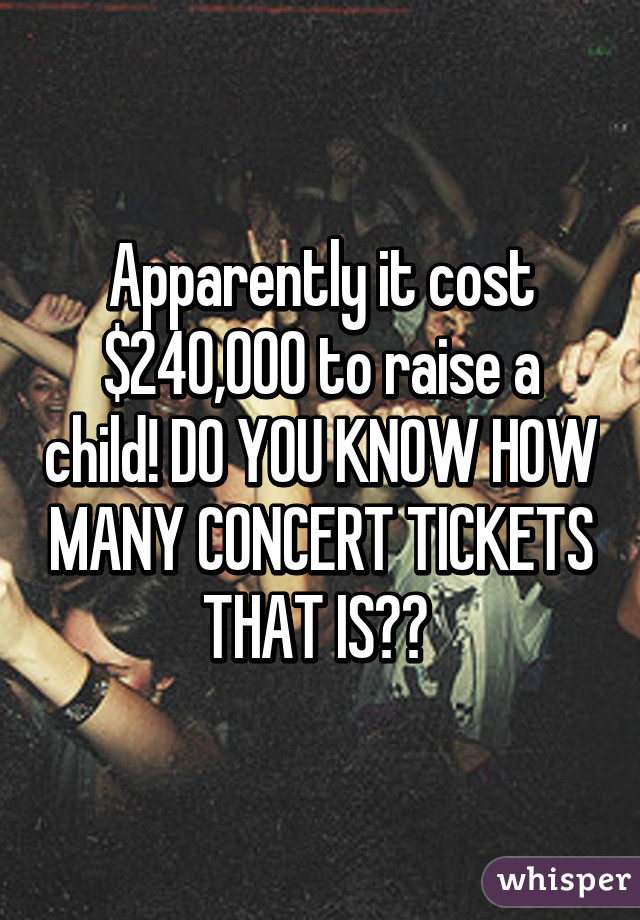 Apparently it cost $240,000 to raise a child! DO YOU KNOW HOW MANY CONCERT TICKETS THAT IS?? 