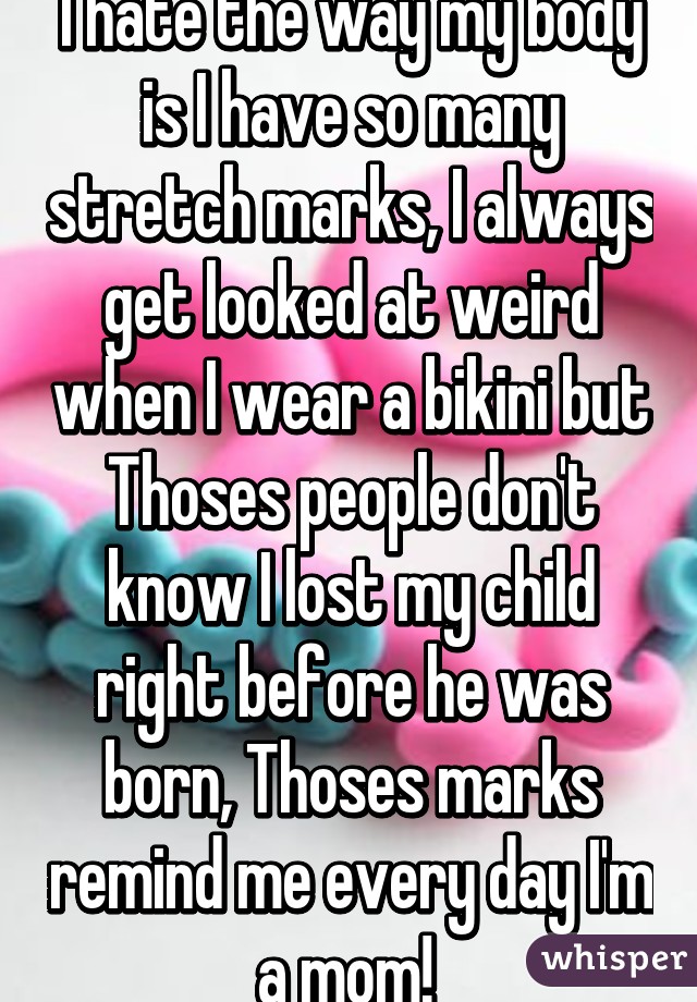 I hate the way my body is I have so many stretch marks, I always get looked at weird when I wear a bikini but Thoses people don't know I lost my child right before he was born, Thoses marks remind me every day I'm a mom! 