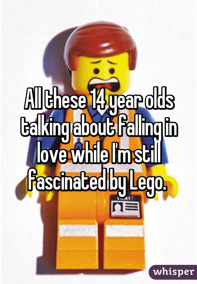 All these 14 year olds talking about falling in love while I'm still fascinated by Lego. 