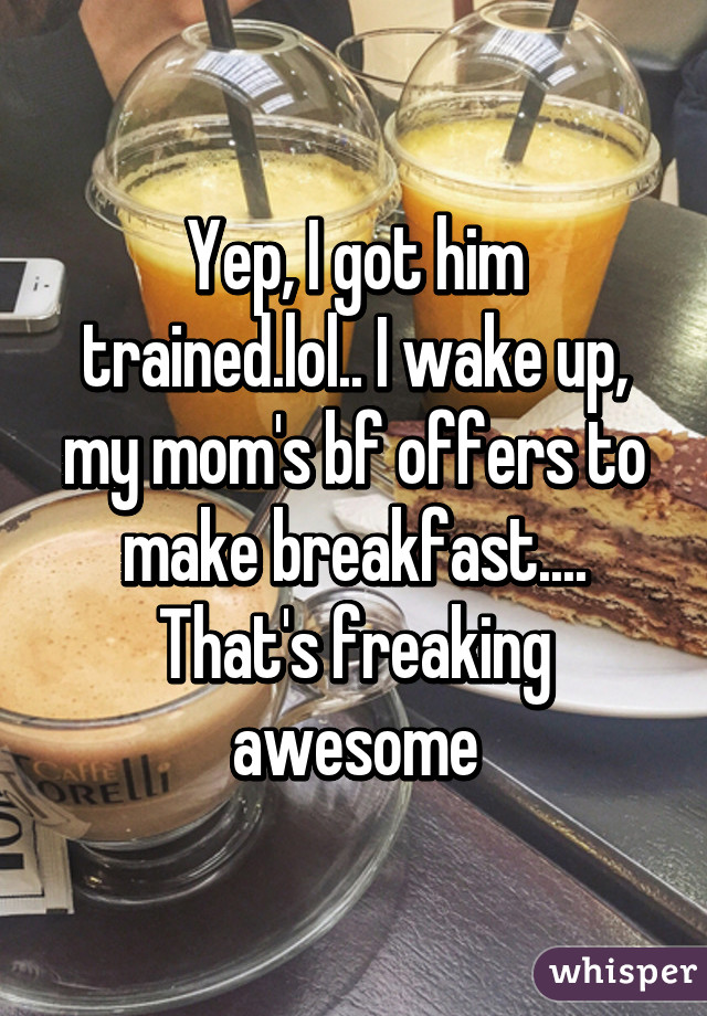 Yep, I got him trained.lol.. I wake up, my mom's bf offers to make breakfast.... That's freaking awesome