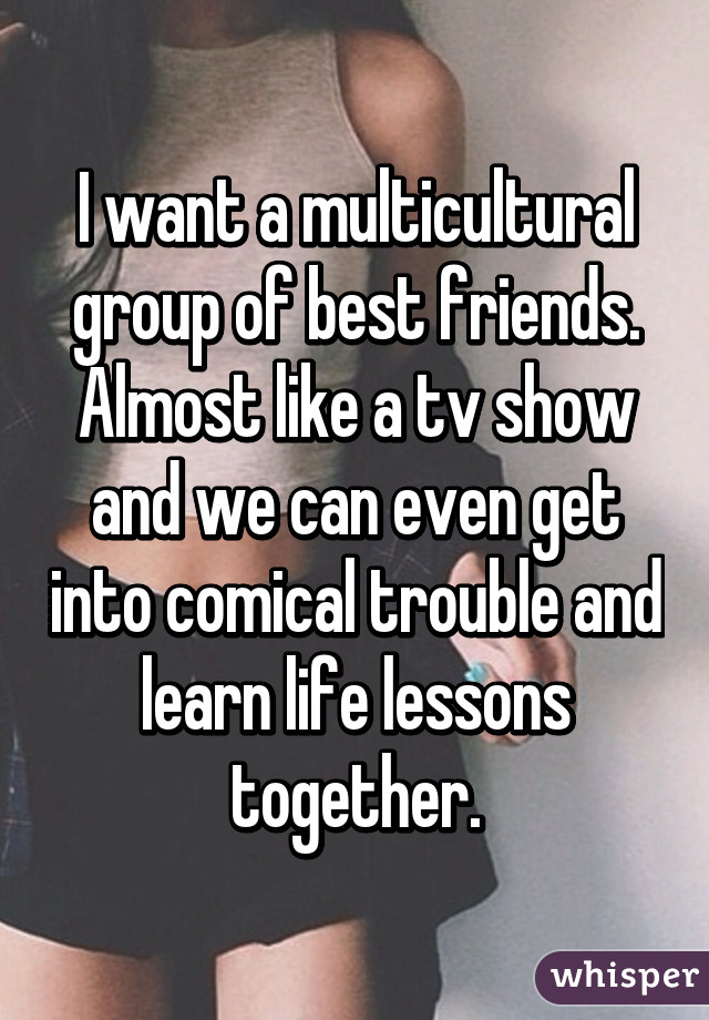 I want a multicultural group of best friends. Almost like a tv show and we can even get into comical trouble and learn life lessons together.