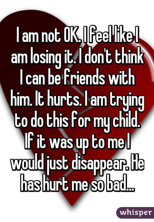 I am not OK. I feel like I am losing it. I don't think I can be friends with him. It hurts. I am trying to do this for my child. If it was up to me I would just disappear. He has hurt me so bad...