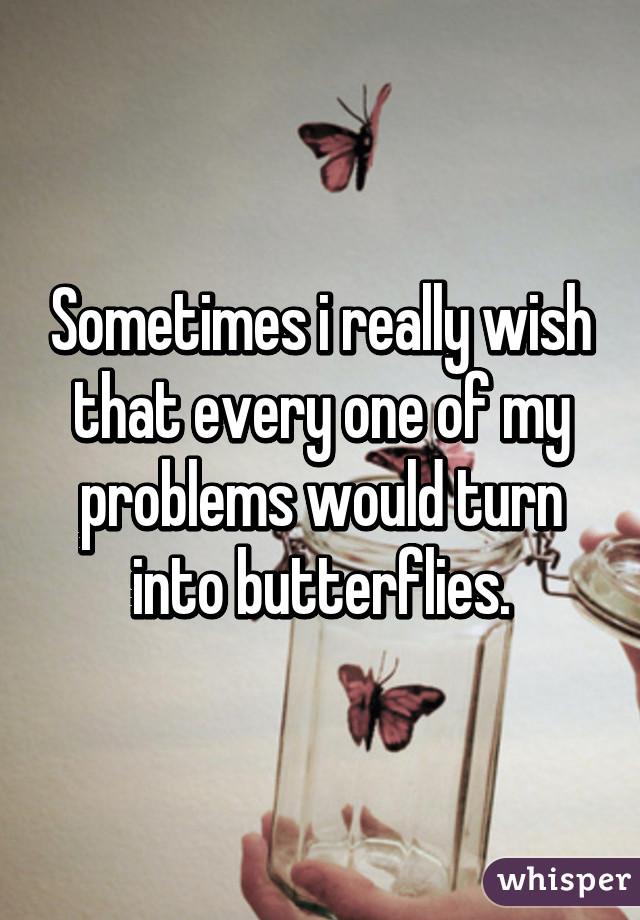 Sometimes i really wish that every one of my problems would turn into butterflies.