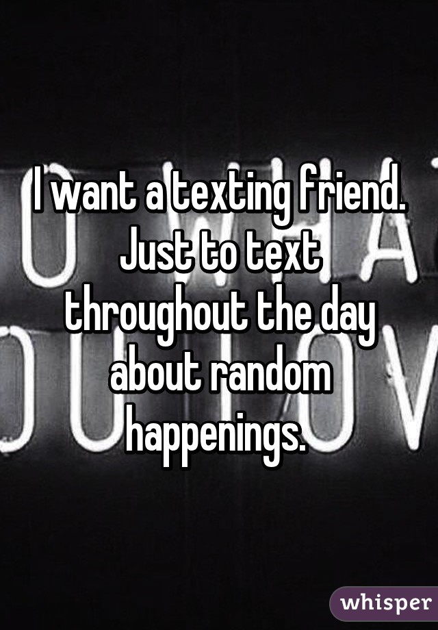 I want a texting friend. Just to text throughout the day about random happenings. 