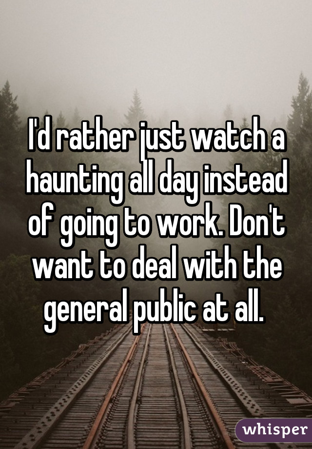 I'd rather just watch a haunting all day instead of going to work. Don't want to deal with the general public at all. 