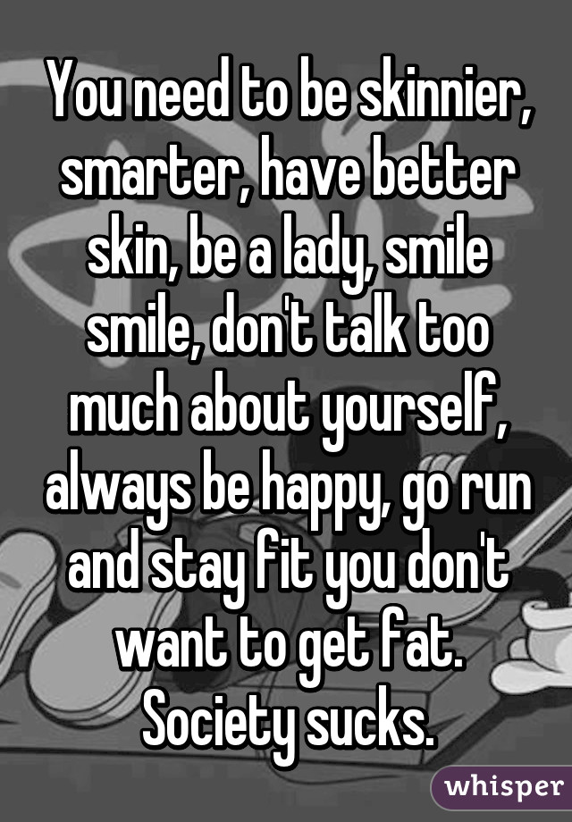 You need to be skinnier, smarter, have better skin, be a lady, smile smile, don't talk too much about yourself, always be happy, go run and stay fit you don't want to get fat. Society sucks.