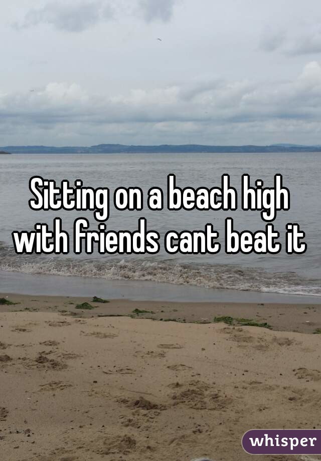 Sitting on a beach high with friends cant beat it 