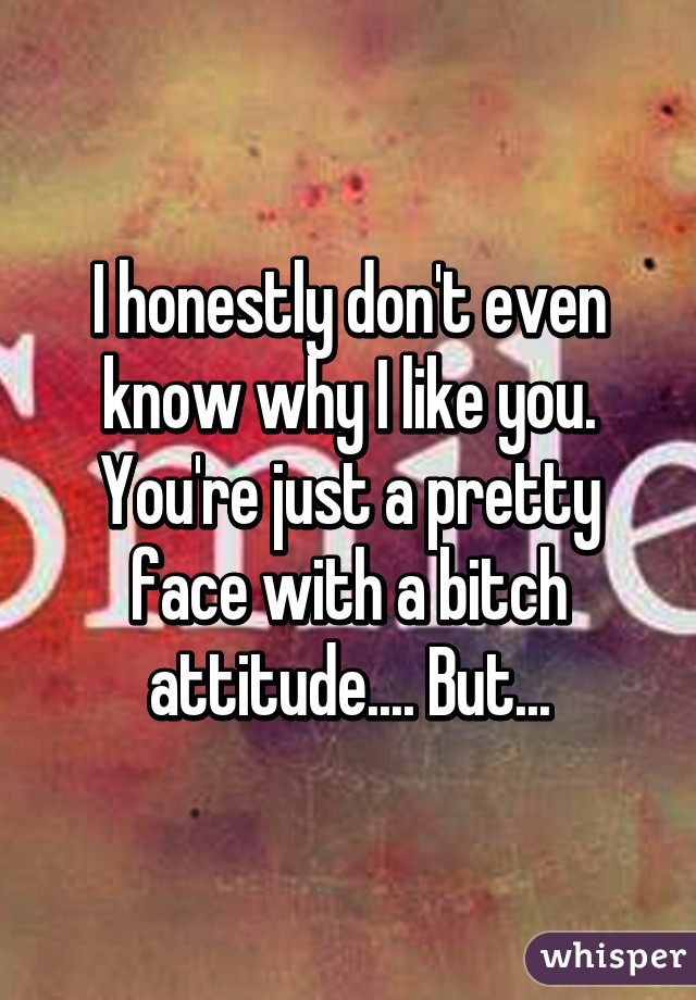 I honestly don't even know why I like you. You're just a pretty face with a bitch attitude.... But...