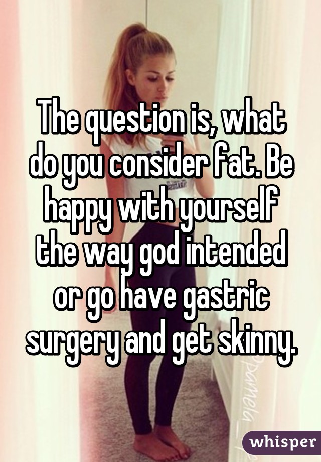 The question is, what do you consider fat. Be happy with yourself the way god intended or go have gastric surgery and get skinny.