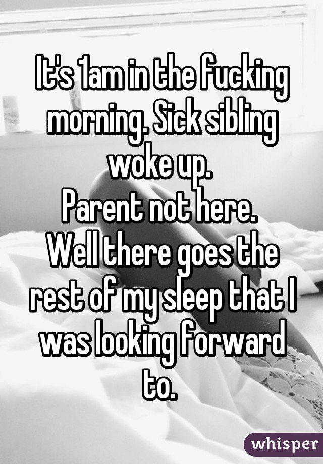 It's 1am in the fucking morning. Sick sibling woke up. 
Parent not here. 
Well there goes the rest of my sleep that I was looking forward to. 