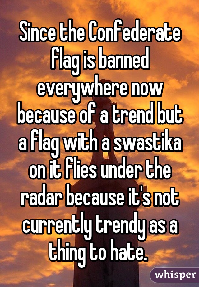 Since the Confederate flag is banned everywhere now because of a trend but a flag with a swastika on it flies under the radar because it's not currently trendy as a thing to hate. 