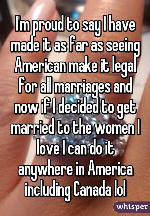 I'm proud to say I have made it as far as seeing American make it legal for all marriages and now if I decided to get married to the women I love I can do it anywhere in America including Canada lol