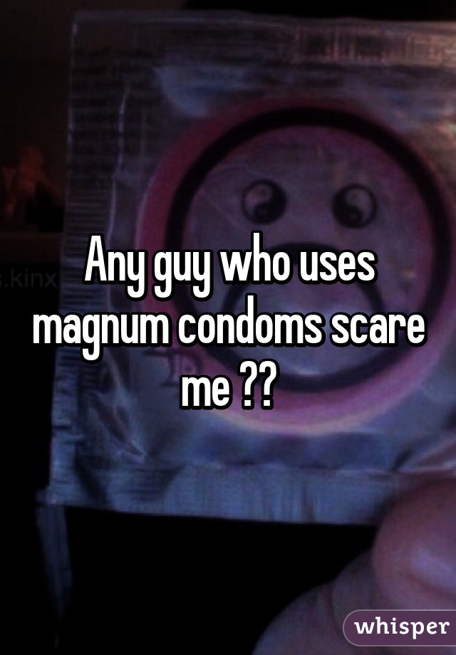 Any guy who uses magnum condoms scare me 😨😂