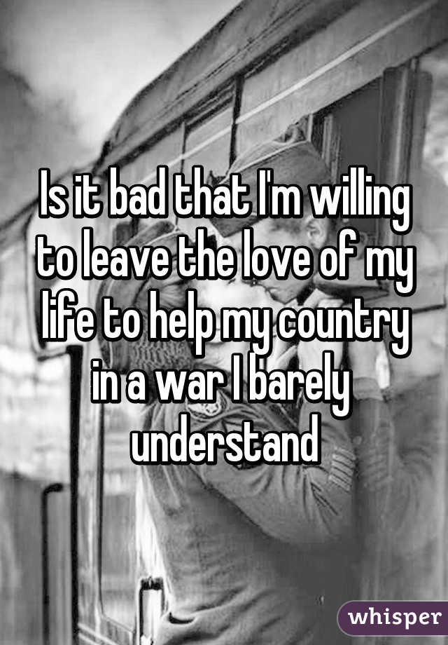 Is it bad that I'm willing to leave the love of my life to help my country in a war I barely 
understand