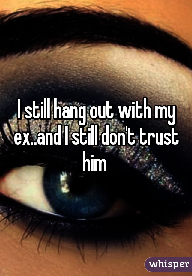 I still hang out with my ex..and I still don't trust him 