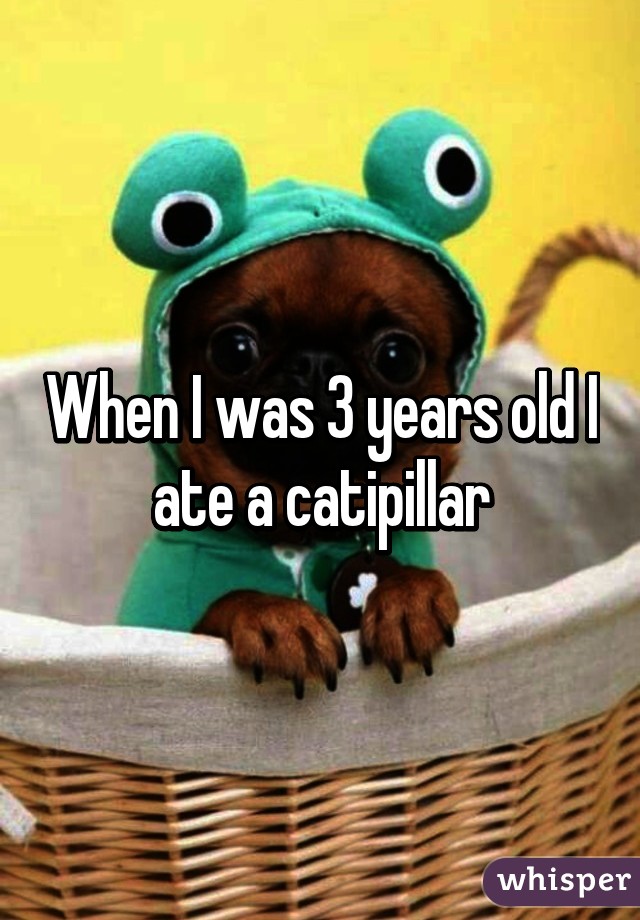 When I was 3 years old I ate a catipillar