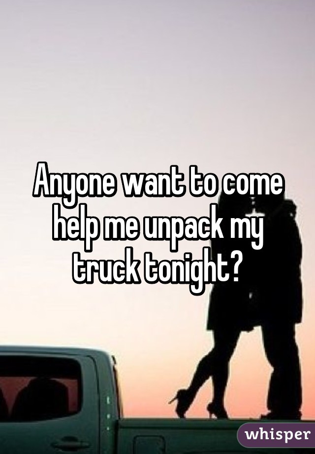 Anyone want to come help me unpack my truck tonight?