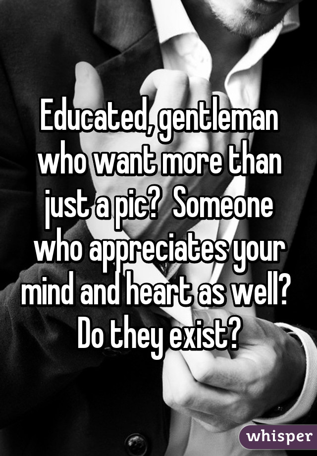 Educated, gentleman who want more than just a pic?  Someone who appreciates your mind and heart as well?  Do they exist?