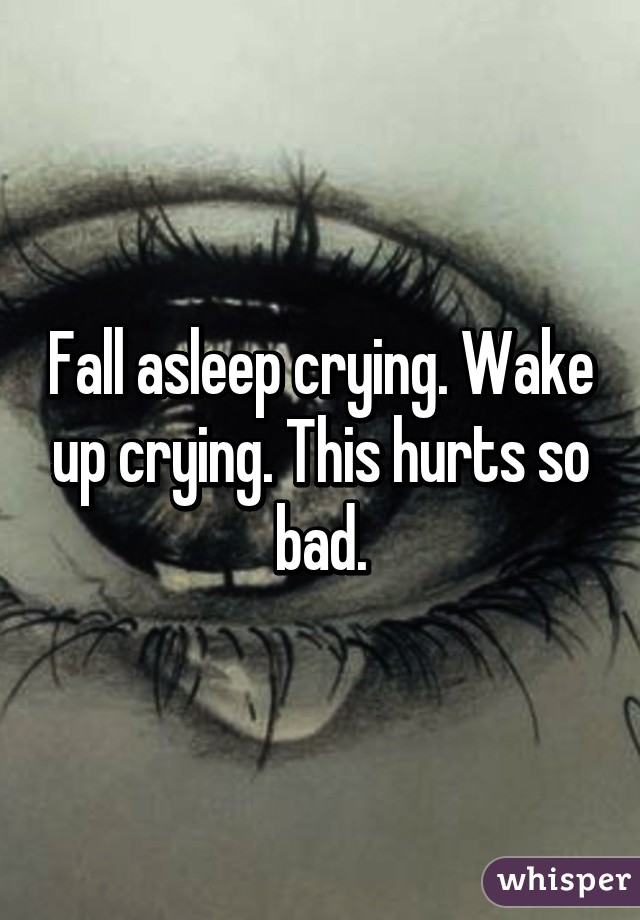 Fall asleep crying. Wake up crying. This hurts so bad.