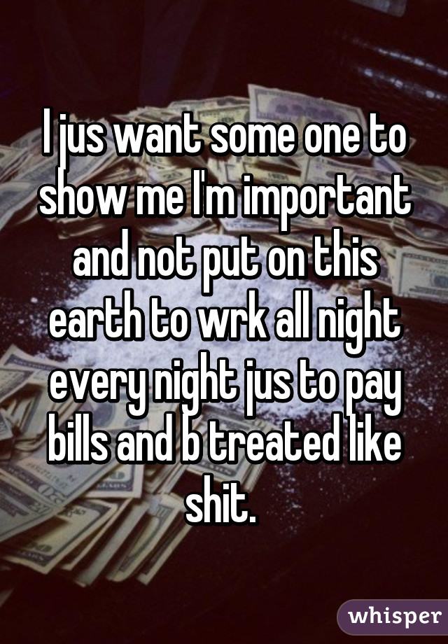 I jus want some one to show me I'm important and not put on this earth to wrk all night every night jus to pay bills and b treated like shit. 