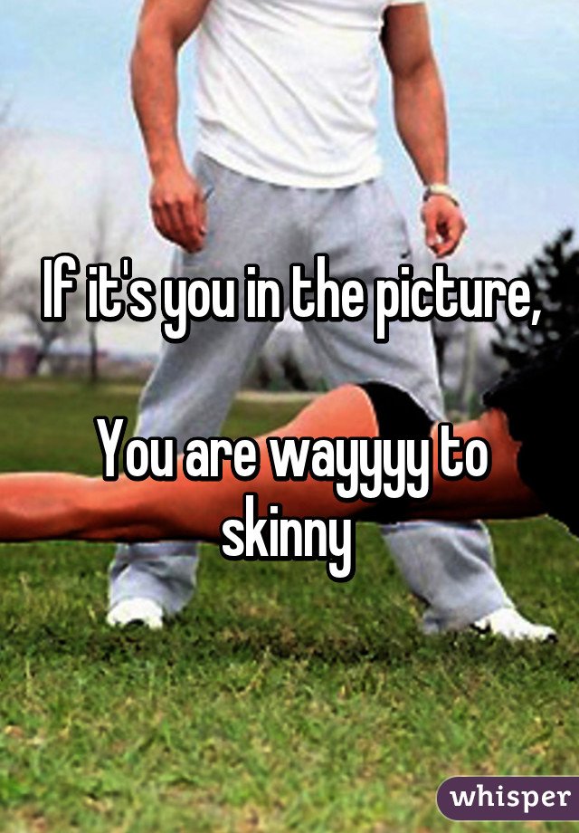 If it's you in the picture, 
You are wayyyy to skinny 