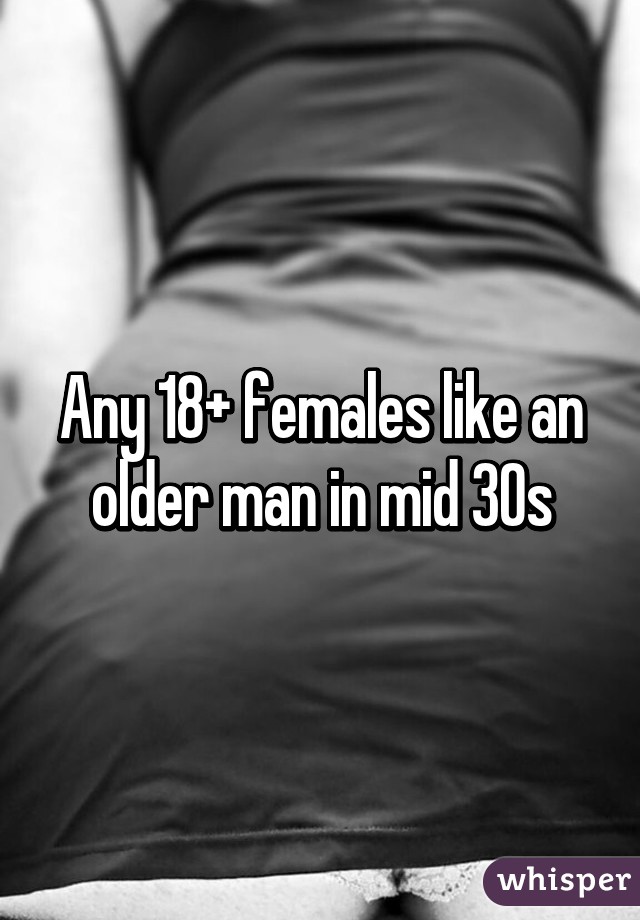 Any 18+ females like an older man in mid 30s