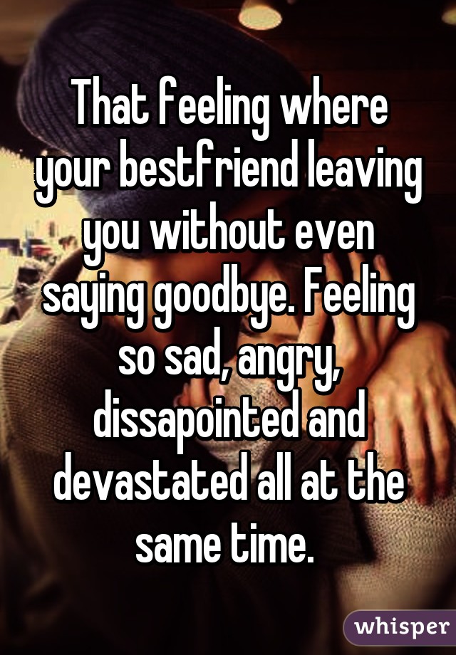 That feeling where your bestfriend leaving you without even saying goodbye. Feeling so sad, angry, dissapointed and devastated all at the same time. 