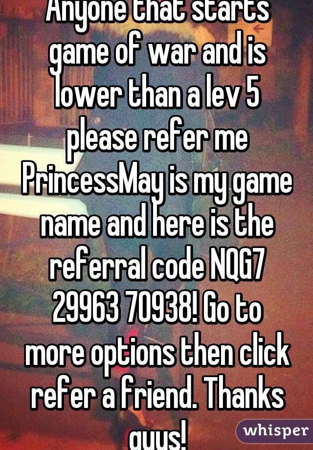 Anyone that starts game of war and is lower than a lev 5 please refer me PrincessMay is my game name and here is the referral code NQG7 29963 70938! Go to more options then click refer a friend. Thanks guys!