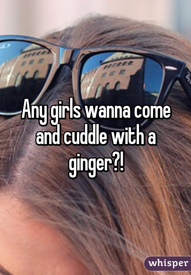 Any girls wanna come and cuddle with a ginger?!